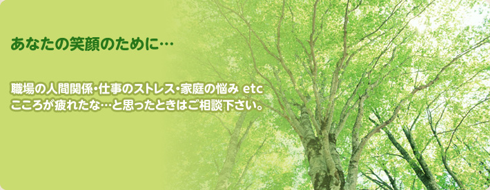 あなたの笑顔のために…職場の人間関係・仕事のストレス・家庭の悩み etc こころが疲れたな…と思ったときはご相談下さい。